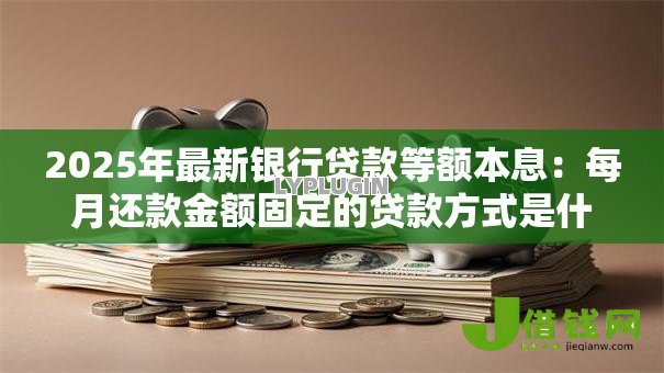 2025年最新银行贷款等额本息:每月还款金额固定的贷款方式是什么 2025年最新银行贷款等额本息:每月还款金额固定的贷款方式是什么