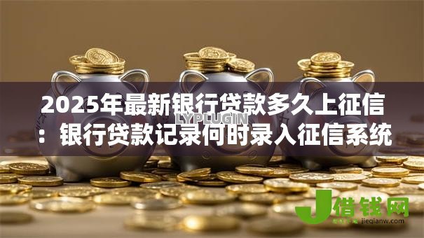 2025年最新银行贷款多久上征信:银行贷款记录何时录入征信系统 2025年最新银行贷款多久上征信:银行贷款记录何时录入征信系统