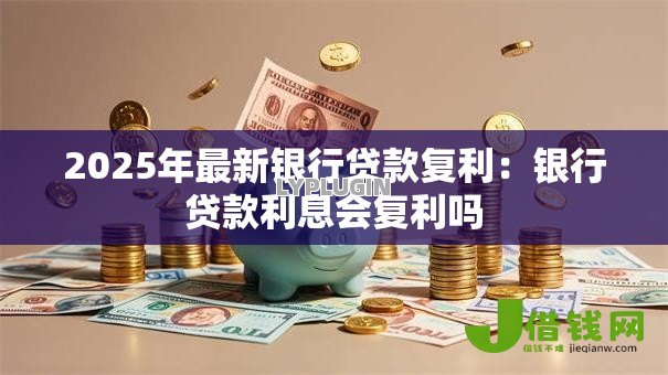 2025年最新银行贷款复利:银行贷款利息会复利吗 2025年最新银行贷款复利:银行贷款利息会复利吗