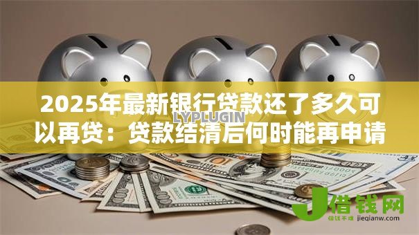 2025年最新银行贷款还了多久可以再贷:贷款结清后何时能再申请 2025年最新银行贷款还了多久可以再贷:贷款结清后何时能再申请