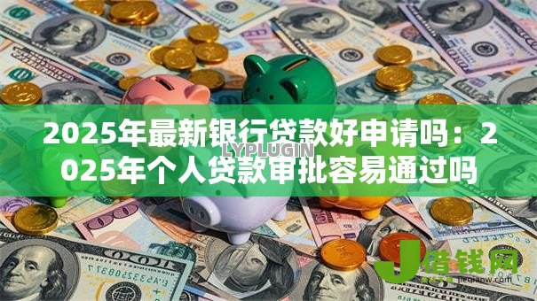 2025年最新银行贷款好申请吗:2025年个人贷款审批容易通过吗 2025年最新银行贷款好申请吗:2025年个人贷款审批容易通过吗
