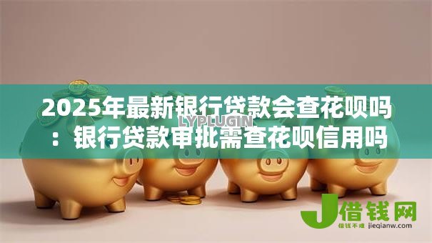 2025年最新银行贷款会查花呗吗:银行贷款审批需查花呗信用吗 2025年最新银行贷款会查花呗吗:银行贷款审批需查花呗信用吗