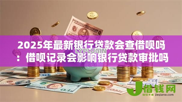 2025年最新银行贷款会查借呗吗:借呗记录会影响银行贷款审批吗 2025年最新银行贷款会查借呗吗:借呗记录会影响银行贷款审批吗