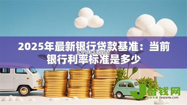 2025年最新银行贷款基准:当前银行利率标准是多少 2025年最新银行贷款基准:当前银行利率标准是多少