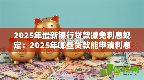 2025年最新银行贷款减免利息规定:2025年哪些贷款能申请利息减免 2025年最新银行贷款减免利息规定:2025年哪些贷款能申请利息减免