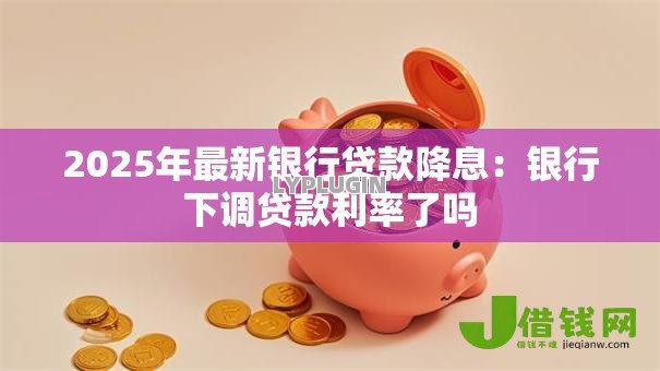 2025年最新银行贷款降息:银行下调贷款利率了吗 2025年最新银行贷款降息:银行下调贷款利率了吗