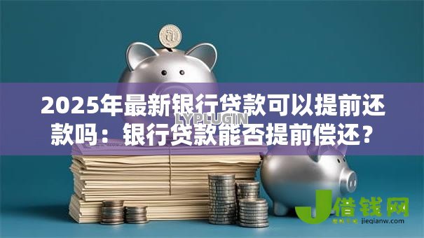 2025年最新银行贷款可以提前还款吗:银行贷款能否提前偿还? 2025年最新银行贷款可以提前还款吗:银行贷款能否提前偿还?