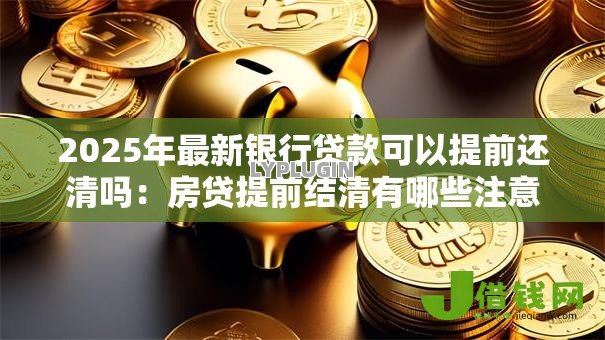 2025年最新银行贷款可以提前还清吗:房贷提前结清有哪些注意事项? 2025年最新银行贷款可以提前还清吗:房贷提前结清有哪些注意事项?
