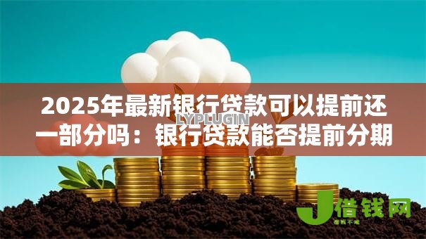 2025年最新银行贷款可以提前还一部分吗:银行贷款能否提前分期还款吗 2025年最新银行贷款可以提前还一部分吗:银行贷款能否提前分期还款吗