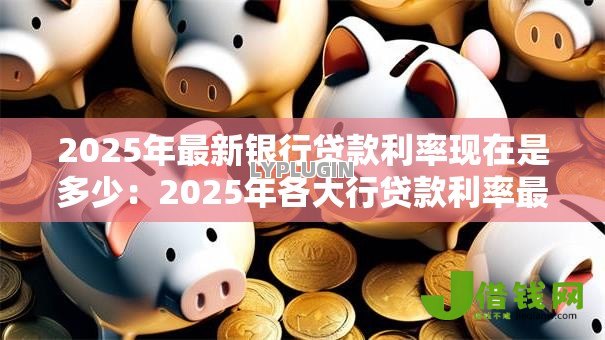 2025年最新银行贷款利率现在是多少:2025年各大行贷款利率最新对比 2025年最新银行贷款利率现在是多少:2025年各大行贷款利率最新对比