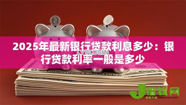 2025年最新银行贷款利息多少：银行贷款利率一般是多少