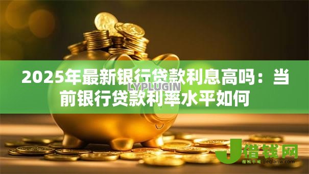 2025年最新银行贷款利息高吗:当前银行贷款利率水平如何 2025年最新银行贷款利息高吗:当前银行贷款利率水平如何