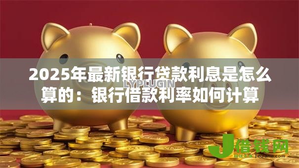 2025年最新银行贷款利息是怎么算的:银行借款利率如何计算 2025年最新银行贷款利息是怎么算的:银行借款利率如何计算