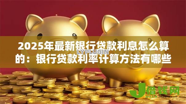 2025年最新银行贷款利息怎么算的:银行贷款利率计算方法有哪些 2025年最新银行贷款利息怎么算的:银行贷款利率计算方法有哪些