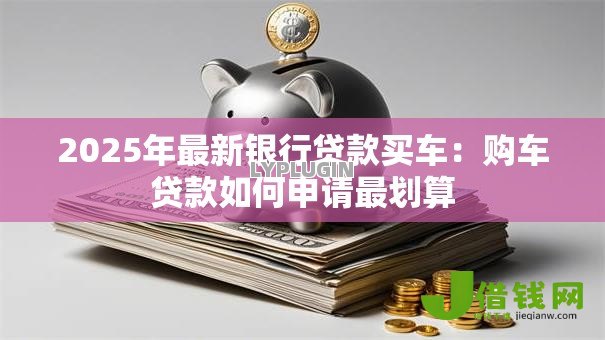 2025年最新银行贷款买车:购车贷款如何申请最划算 2025年最新银行贷款买车:购车贷款如何申请最划算
