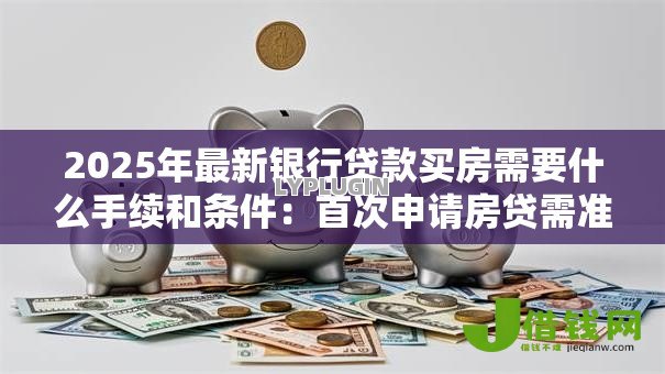 2025年最新银行贷款买房需要什么手续和条件:首次申请房贷需准备哪些材料? 2025年最新银行贷款买房需要什么手续和条件:首次申请房贷需准备哪些材料?