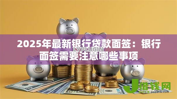 2025年最新银行贷款面签：银行面签需要注意哪些事项