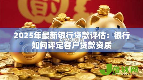 2025年最新银行贷款评估：银行如何评定客户贷款资质