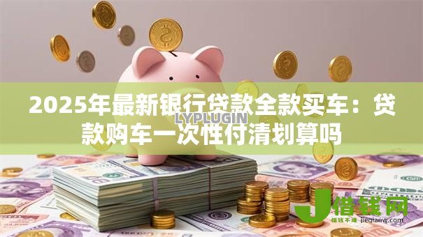 2025年最新银行贷款全款买车:贷款购车一次性付清划算吗 2025年最新银行贷款全款买车:贷款购车一次性付清划算吗