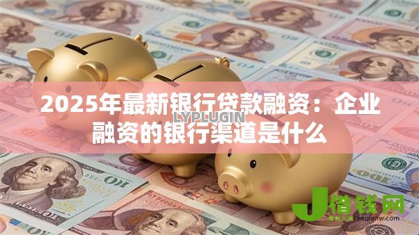 2025年最新银行贷款融资:企业融资的银行渠道是什么 2025年最新银行贷款融资:企业融资的银行渠道是什么