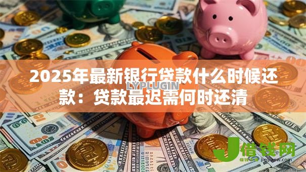 2025年最新银行贷款什么时候还款:贷款最迟需何时还清 2025年最新银行贷款什么时候还款:贷款最迟需何时还清