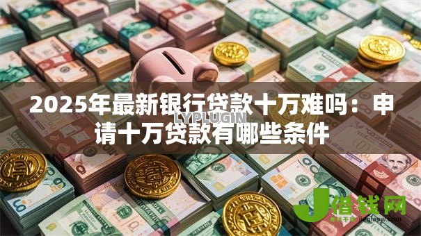 2025年最新银行贷款十万难吗:申请十万贷款有哪些条件 2025年最新银行贷款十万难吗:申请十万贷款有哪些条件