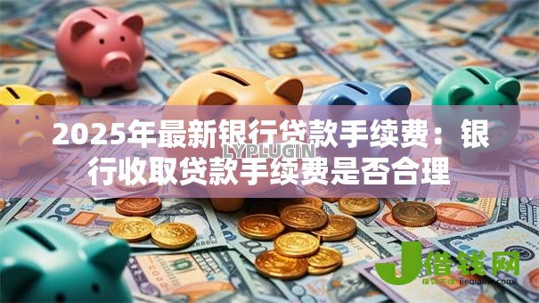 2025年最新银行贷款手续费:银行收取贷款手续费是否合理 2025年最新银行贷款手续费:银行收取贷款手续费是否合理