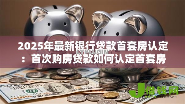 2025年最新银行贷款首套房认定：首次购房贷款如何认定首套房