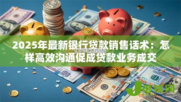 2025年最新银行贷款销售话术：怎样高效沟通促成贷款业务成交