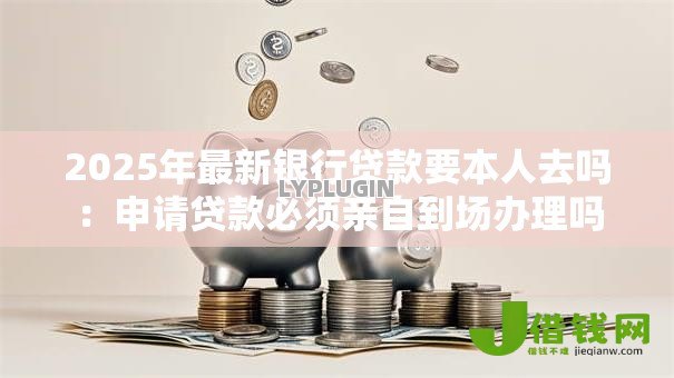 2025年最新银行贷款要本人去吗:申请贷款必须亲自到场办理吗 2025年最新银行贷款要本人去吗:申请贷款必须亲自到场办理吗