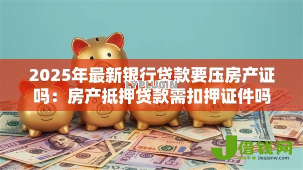 2025年最新银行贷款要压房产证吗:房产抵押贷款需扣押证件吗 2025年最新银行贷款要压房产证吗:房产抵押贷款需扣押证件吗