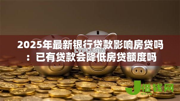 2025年最新银行贷款影响房贷吗:已有贷款会降低房贷额度吗 2025年最新银行贷款影响房贷吗:已有贷款会降低房贷额度吗