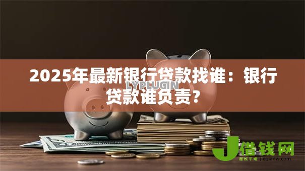 2025年最新银行贷款找谁:银行贷款谁负责? 2025年最新银行贷款找谁:银行贷款谁负责?