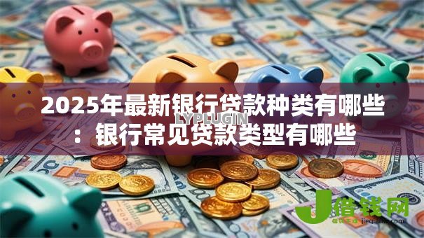 2025年最新银行贷款种类有哪些:银行常见贷款类型有哪些 2025年最新银行贷款种类有哪些:银行常见贷款类型有哪些