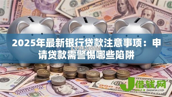 2025年最新银行贷款注意事项:申请贷款需警惕哪些陷阱 2025年最新银行贷款注意事项:申请贷款需警惕哪些陷阱