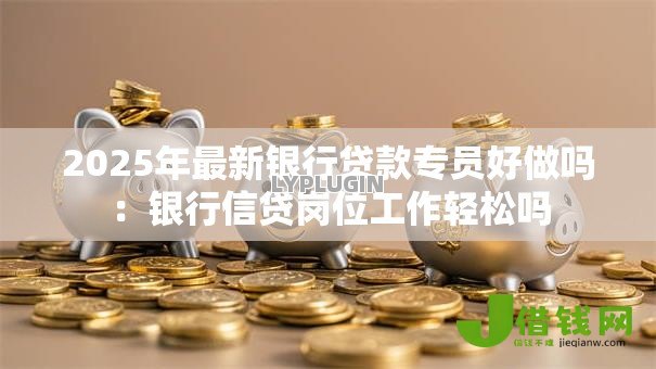 2025年最新银行贷款专员好做吗：银行信贷岗位工作轻松吗