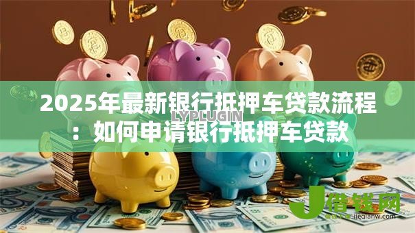 2025年最新银行抵押车贷款流程:如何申请银行抵押车贷款 2025年最新银行抵押车贷款流程:如何申请银行抵押车贷款