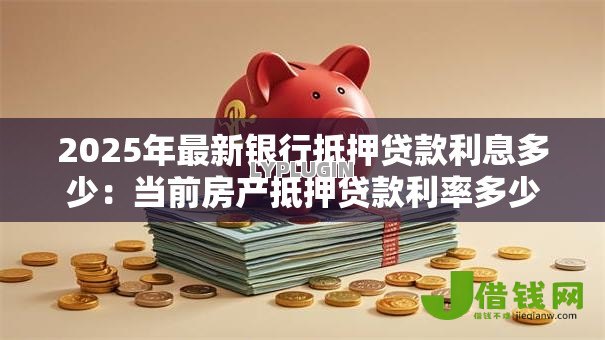 2025年最新银行抵押贷款利息多少:当前房产抵押贷款利率多少 2025年最新银行抵押贷款利息多少:当前房产抵押贷款利率多少