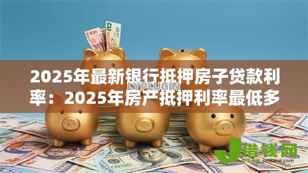 2025年最新银行抵押房子贷款利率:2025年房产抵押利率最低多少 2025年最新银行抵押房子贷款利率:2025年房产抵押利率最低多少