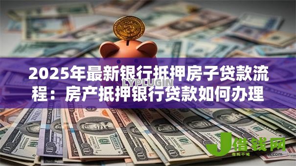 2025年最新银行抵押房子贷款流程:房产抵押银行贷款如何办理 2025年最新银行抵押房子贷款流程:房产抵押银行贷款如何办理