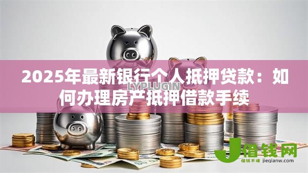 2025年最新银行个人抵押贷款:如何办理房产抵押借款手续 2025年最新银行个人抵押贷款:如何办理房产抵押借款手续