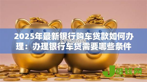 2025年最新银行购车贷款如何办理:办理银行车贷需要哪些条件和流程 2025年最新银行购车贷款如何办理:办理银行车贷需要哪些条件和流程