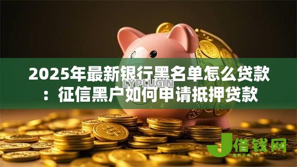 2025年最新银行黑名单怎么贷款:征信黑户如何申请抵押贷款 2025年最新银行黑名单怎么贷款:征信黑户如何申请抵押贷款