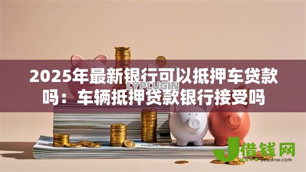 2025年最新银行可以抵押车贷款吗:车辆抵押贷款银行接受吗 2025年最新银行可以抵押车贷款吗:车辆抵押贷款银行接受吗