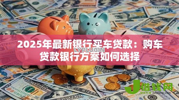 2025年最新银行买车贷款:购车贷款银行方案如何选择 2025年最新银行买车贷款:购车贷款银行方案如何选择