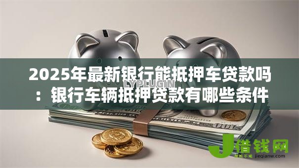 2025年最新银行能抵押车贷款吗：银行车辆抵押贷款有哪些条件