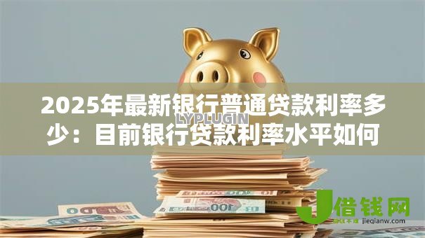 2025年最新银行普通贷款利率多少:目前银行贷款利率水平如何 2025年最新银行普通贷款利率多少:目前银行贷款利率水平如何
