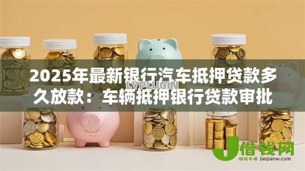 2025年最新银行汽车抵押贷款多久放款：车辆抵押银行贷款审批需几天