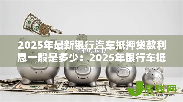 2025年最新银行汽车抵押贷款利息一般是多少:2025年银行车抵贷利率范围是多少 2025年最新银行汽车抵押贷款利息一般是多少:2025年银行车抵贷利率范围是多少