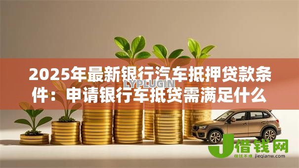2025年最新银行汽车抵押贷款条件:申请银行车抵贷需满足什么条件 2025年最新银行汽车抵押贷款条件:申请银行车抵贷需满足什么条件